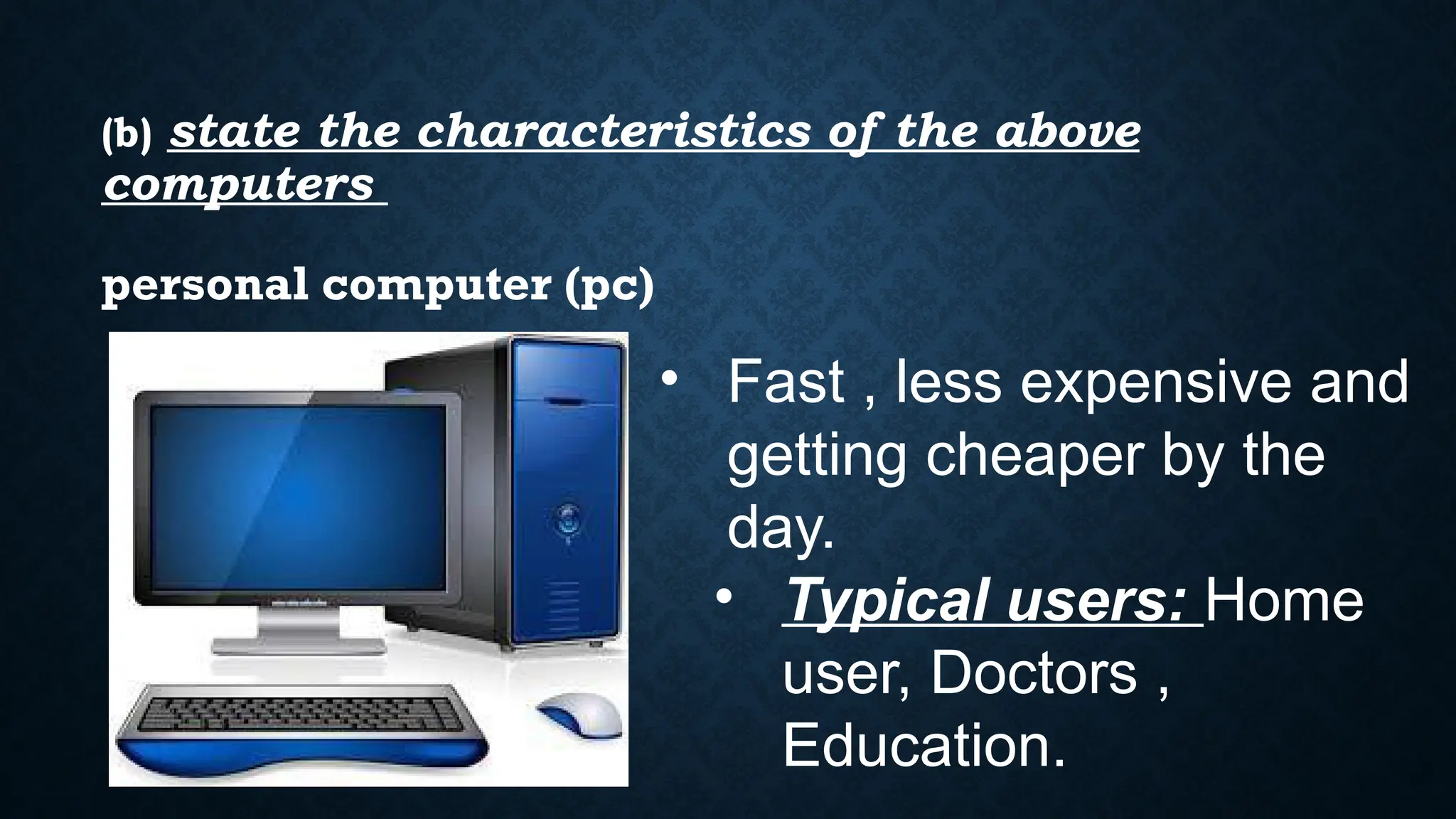 (b) state the characteristics of the above
computers
• Fast , less expensive and
getting cheaper by the
day.
• Typical users: Home
user, Doctors ,
Education.
personal computer (pc)
 