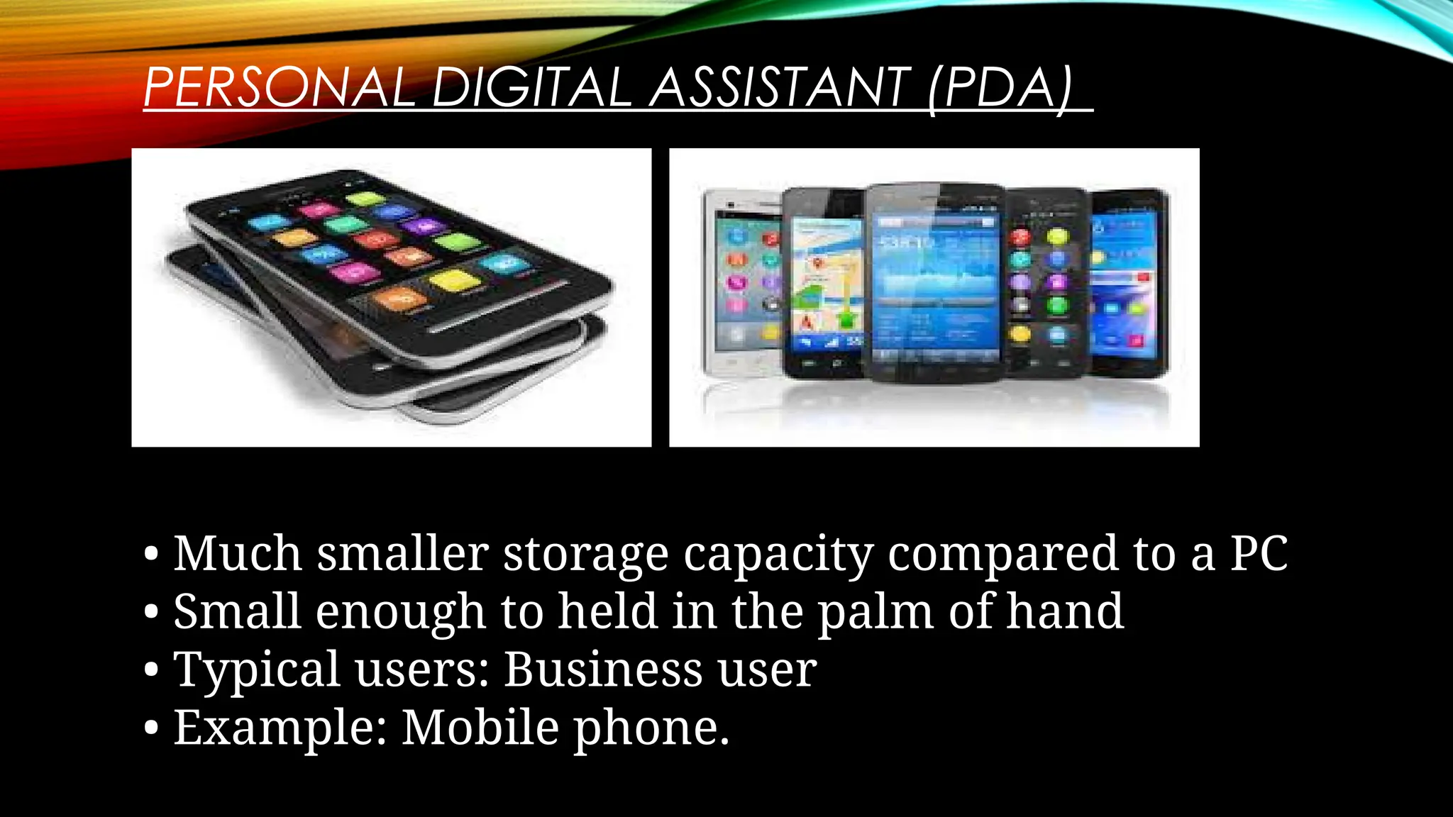 PERSONAL DIGITAL ASSISTANT (PDA)
• Much smaller storage capacity compared to a PC
• Small enough to held in the palm of hand
• Typical users: Business user
• Example: Mobile phone.
 