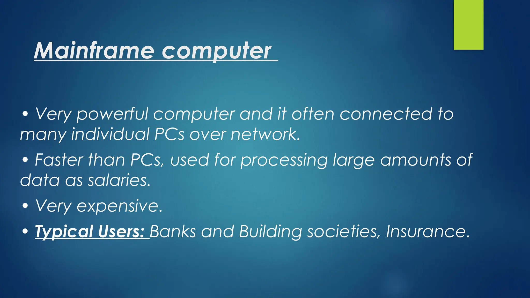 Mainframe computer
• Very powerful computer and it often connected to
many individual PCs over network.
• Faster than PCs, used for processing large amounts of
data as salaries.
• Very expensive.
• Typical Users: Banks and Building societies, Insurance.
 