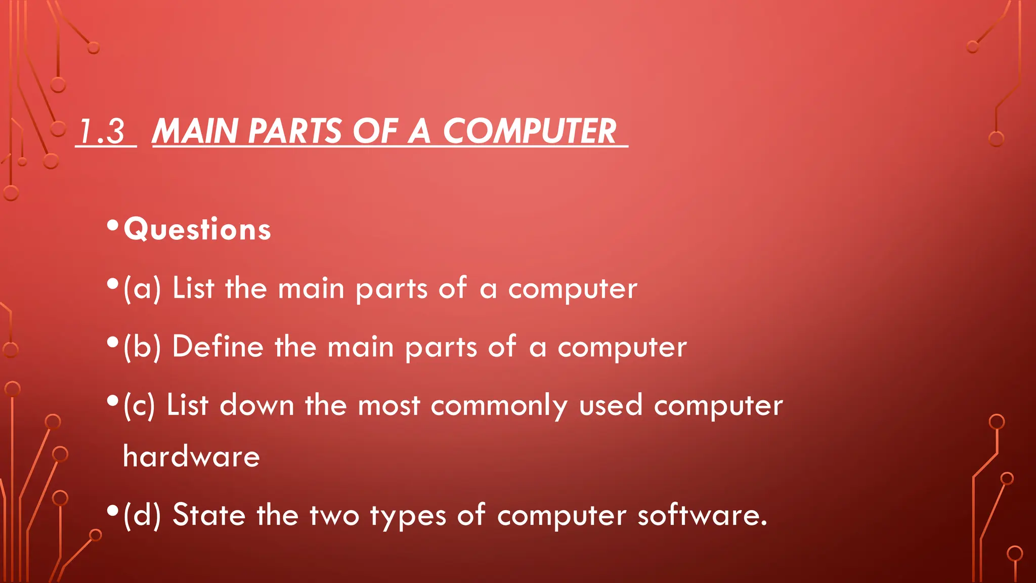 1.3 MAIN PARTS OF A COMPUTER
•Questions
•(a) List the main parts of a computer
•(b) Define the main parts of a computer
•(c) List down the most commonly used computer
hardware
•(d) State the two types of computer software.
 