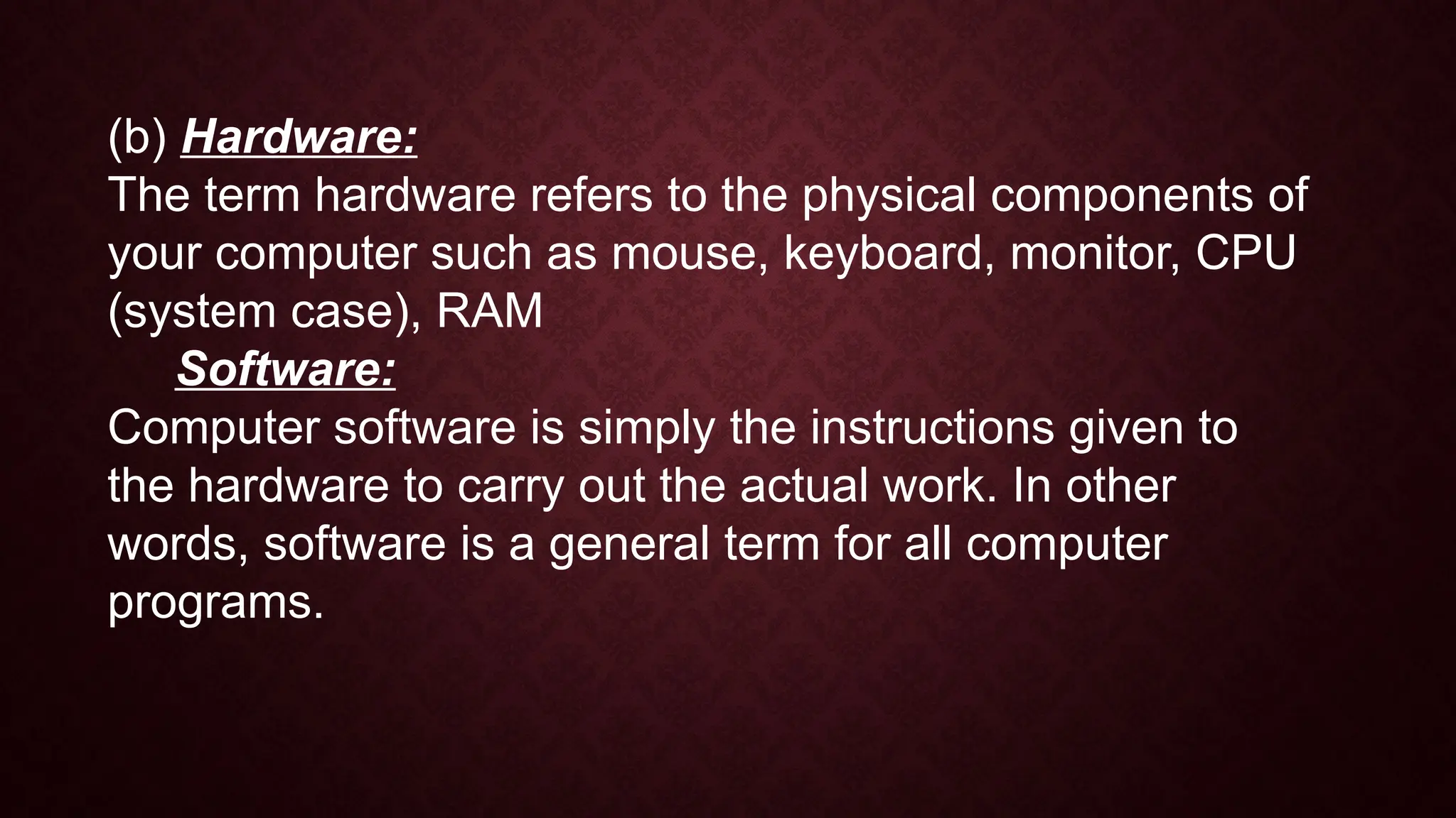 (b) Hardware:
The term hardware refers to the physical components of
your computer such as mouse, keyboard, monitor, CPU
(system case), RAM
Software:
Computer software is simply the instructions given to
the hardware to carry out the actual work. In other
words, software is a general term for all computer
programs.
 