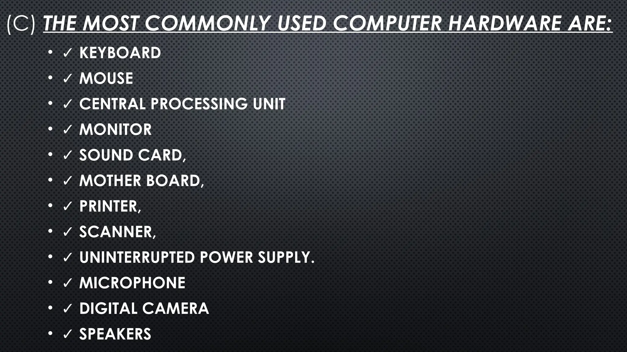 (C) THE MOST COMMONLY USED COMPUTER HARDWARE ARE:
• ✓ KEYBOARD
• ✓ MOUSE
• ✓ CENTRAL PROCESSING UNIT
• ✓ MONITOR
• ✓ SOUND CARD,
• ✓ MOTHER BOARD,
• ✓ PRINTER,
• ✓ SCANNER,
• ✓ UNINTERRUPTED POWER SUPPLY.
• ✓ MICROPHONE
• ✓ DIGITAL CAMERA
• ✓ SPEAKERS
 