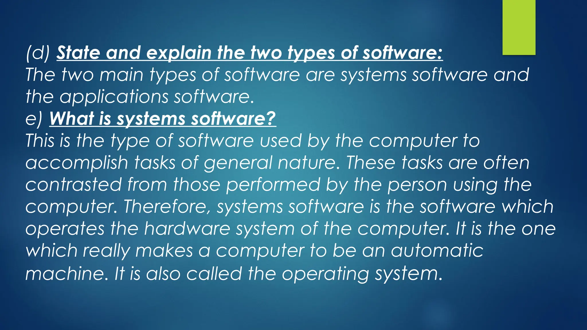 (d) State and explain the two types of software:
The two main types of software are systems software and
the applications software.
e) What is systems software?
This is the type of software used by the computer to
accomplish tasks of general nature. These tasks are often
contrasted from those performed by the person using the
computer. Therefore, systems software is the software which
operates the hardware system of the computer. It is the one
which really makes a computer to be an automatic
machine. It is also called the operating system.
 