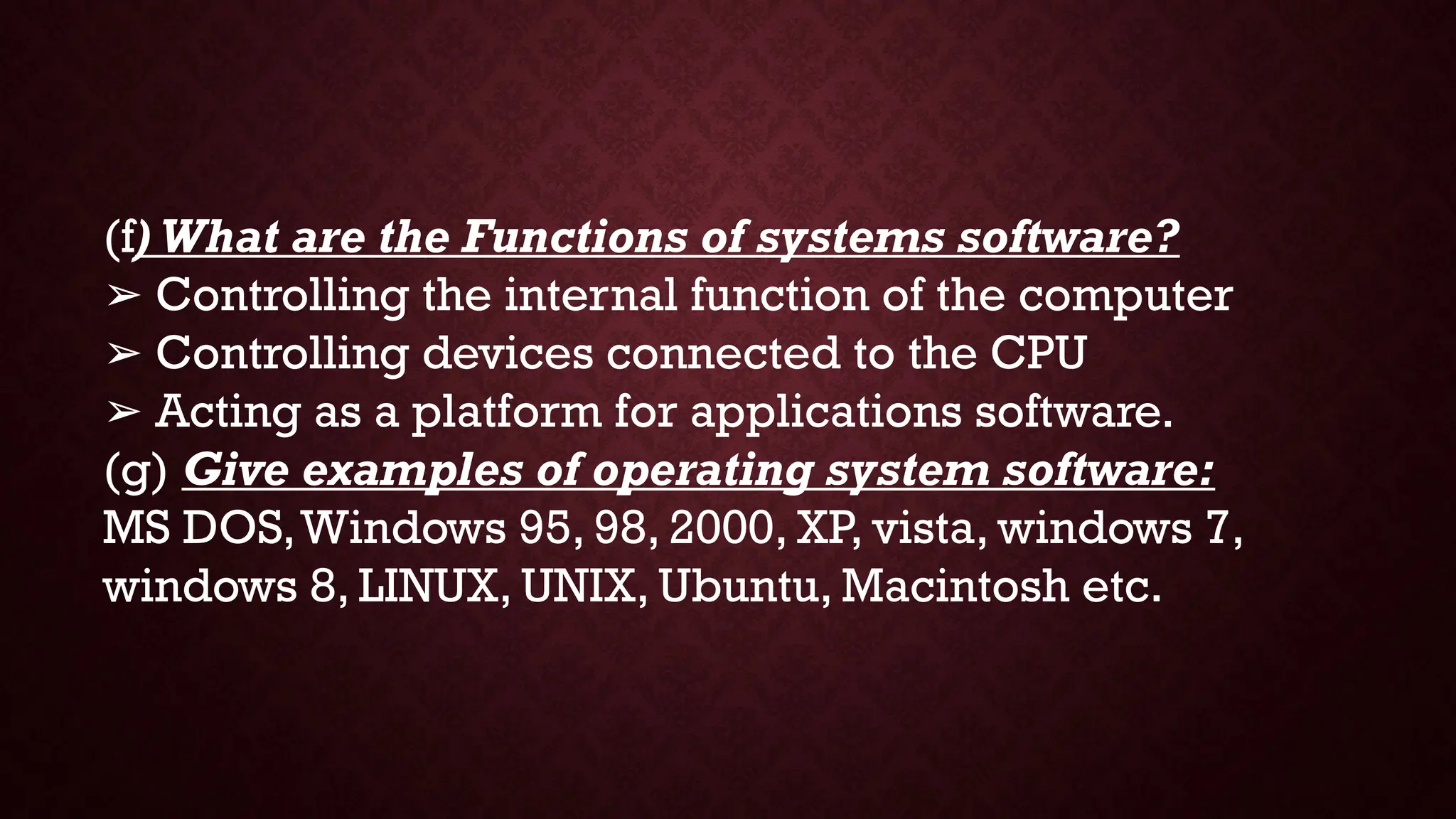 (f) What are the Functions of systems software?
➢ Controlling the internal function of the computer
➢ Controlling devices connected to the CPU
➢ Acting as a platform for applications software.
(g) Give examples of operating system software:
MS DOS,Windows 95, 98, 2000, XP, vista, windows 7,
windows 8, LINUX, UNIX, Ubuntu, Macintosh etc.
 