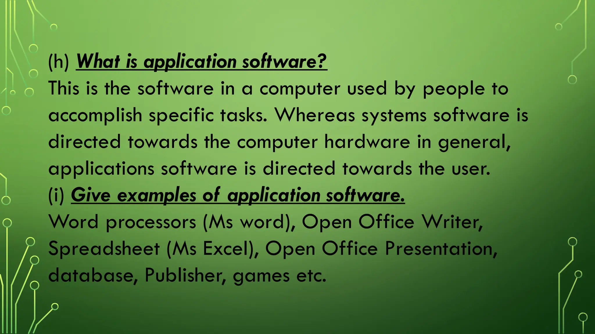 (h) What is application software?
This is the software in a computer used by people to
accomplish specific tasks. Whereas systems software is
directed towards the computer hardware in general,
applications software is directed towards the user.
(i) Give examples of application software.
Word processors (Ms word), Open Office Writer,
Spreadsheet (Ms Excel), Open Office Presentation,
database, Publisher, games etc.
 