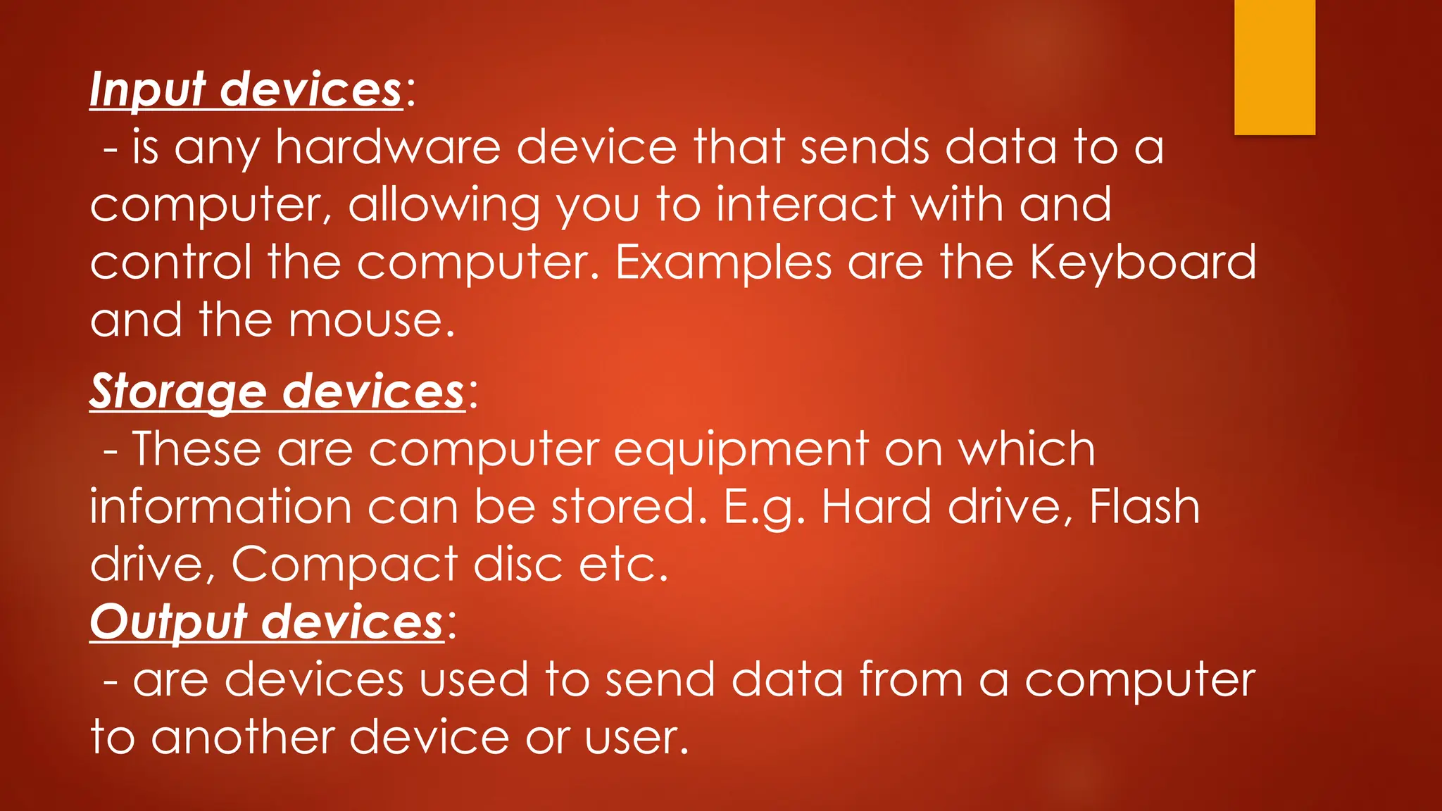 Storage devices:
- These are computer equipment on which
information can be stored. E.g. Hard drive, Flash
drive, Compact disc etc.
Output devices:
- are devices used to send data from a computer
to another device or user.
Input devices:
- is any hardware device that sends data to a
computer, allowing you to interact with and
control the computer. Examples are the Keyboard
and the mouse.
 