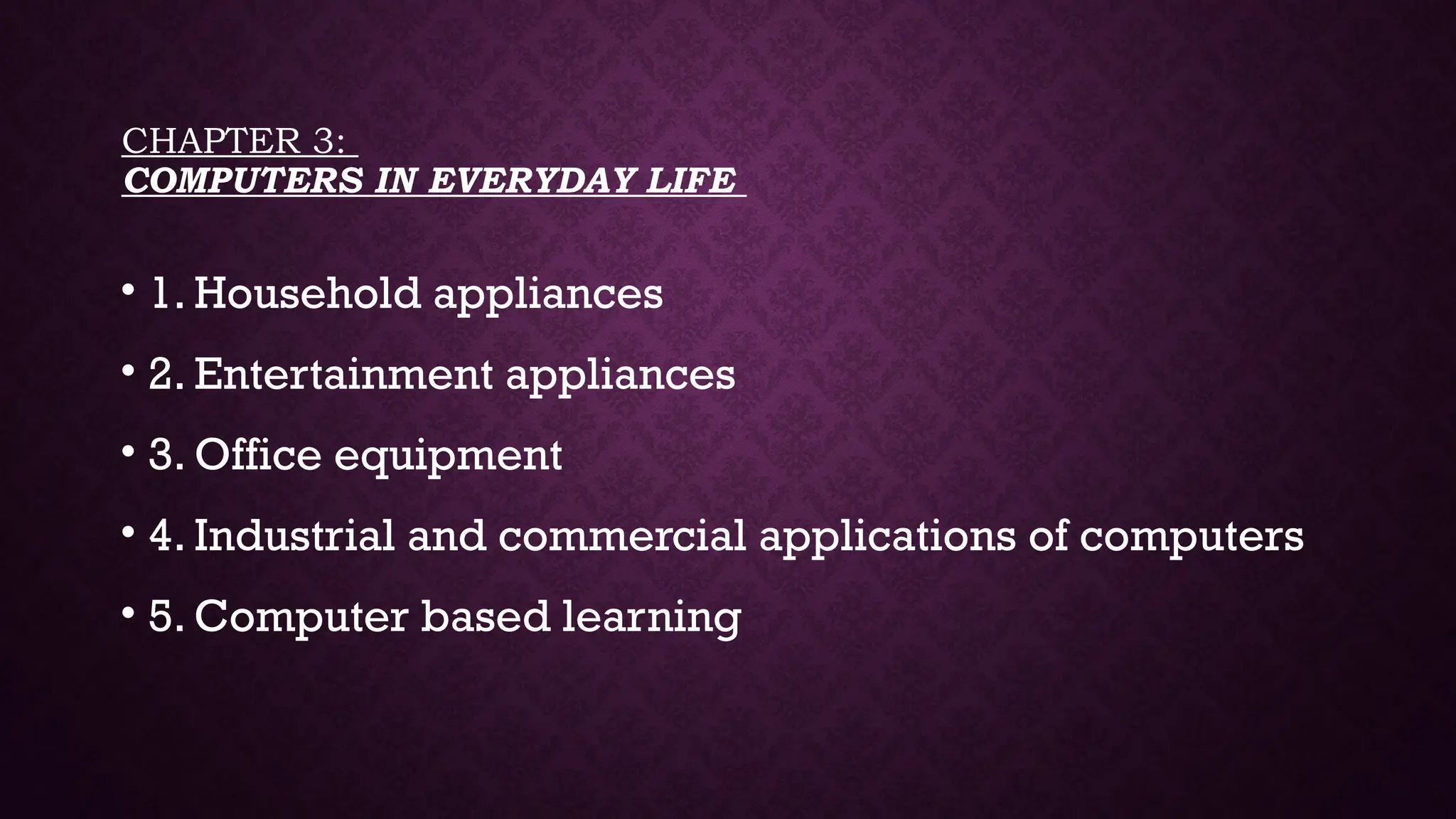 CHAPTER 3:
COMPUTERS IN EVERYDAY LIFE
• 1. Household appliances
• 2. Entertainment appliances
• 3. Office equipment
• 4. Industrial and commercial applications of computers
• 5. Computer based learning
 