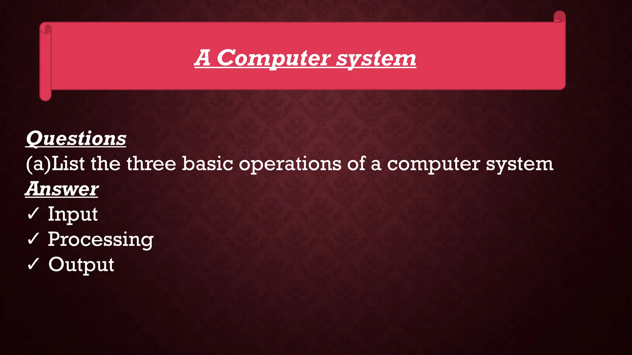 A Computer system
Questions
(a)List the three basic operations of a computer system
Answer
✓ Input
✓ Processing
✓ Output
 
