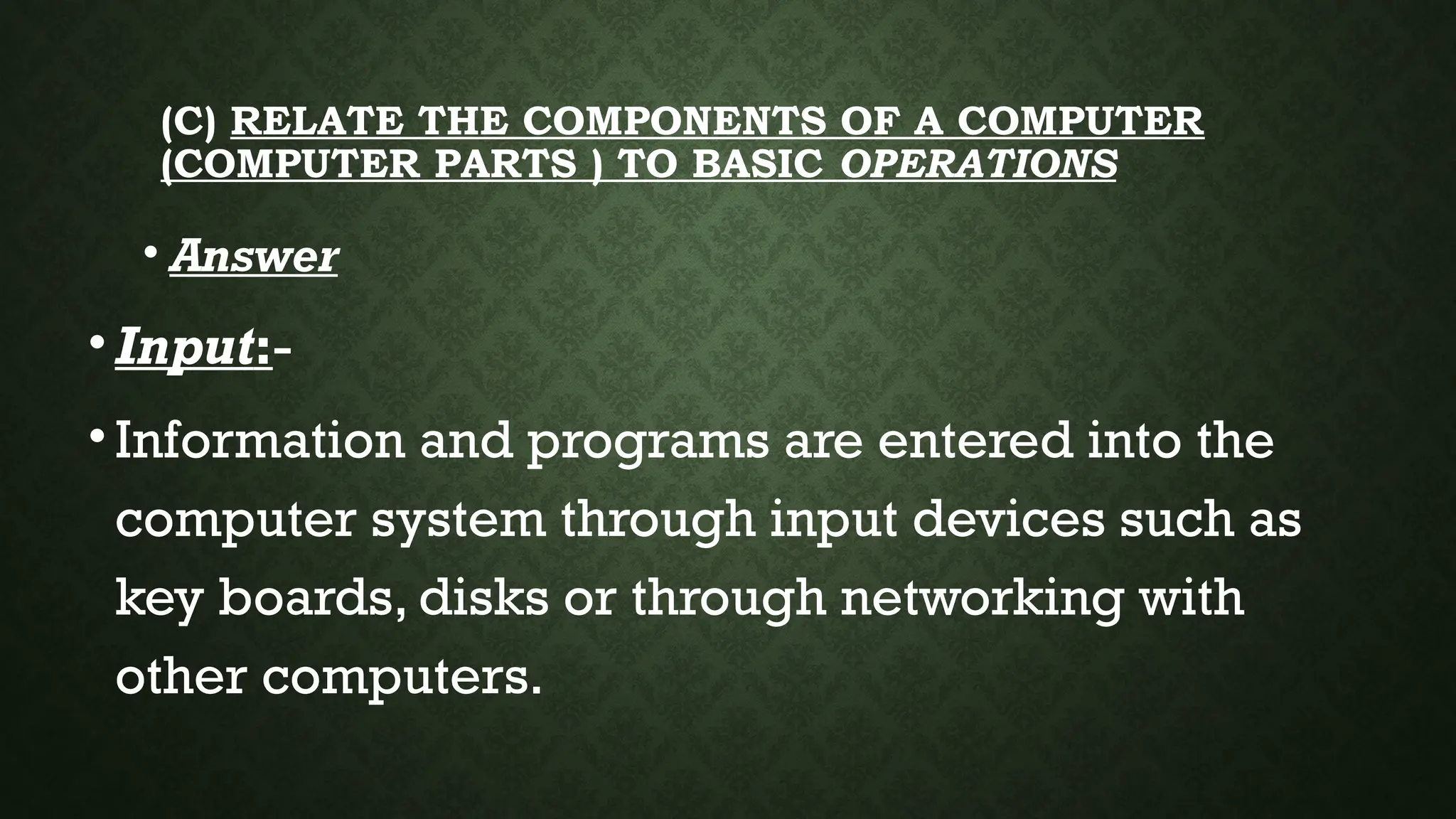 (C) RELATE THE COMPONENTS OF A COMPUTER
(COMPUTER PARTS ) TO BASIC OPERATIONS
• Answer
•Input:-
•Information and programs are entered into the
computer system through input devices such as
key boards, disks or through networking with
other computers.
 