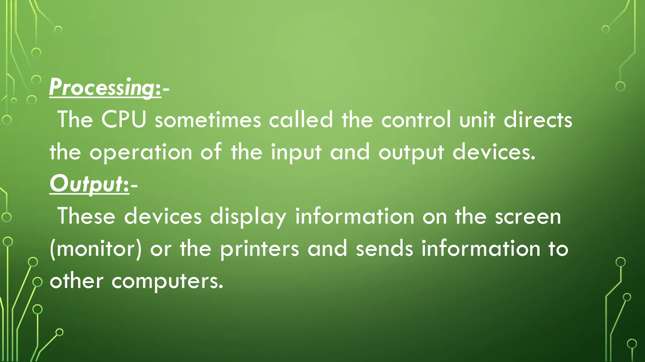 Processing:-
The CPU sometimes called the control unit directs
the operation of the input and output devices.
Output:-
These devices display information on the screen
(monitor) or the printers and sends information to
other computers.
 