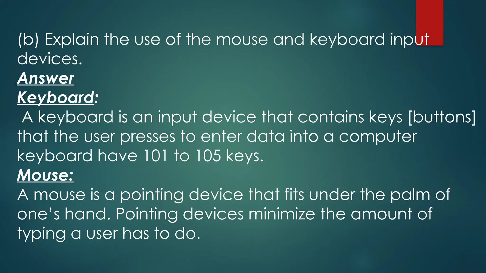 (b) Explain the use of the mouse and keyboard input
devices.
Answer
Keyboard:
A keyboard is an input device that contains keys [buttons]
that the user presses to enter data into a computer
keyboard have 101 to 105 keys.
Mouse:
A mouse is a pointing device that fits under the palm of
one’s hand. Pointing devices minimize the amount of
typing a user has to do.
 