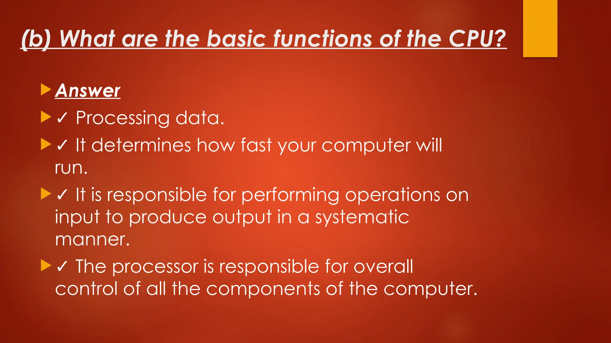 (b) What are the basic functions of the CPU?
 Answer
 ✓ Processing data.
 ✓ It determines how fast your computer will
run.
 ✓ It is responsible for performing operations on
input to produce output in a systematic
manner.
 ✓ The processor is responsible for overall
control of all the components of the computer.
 