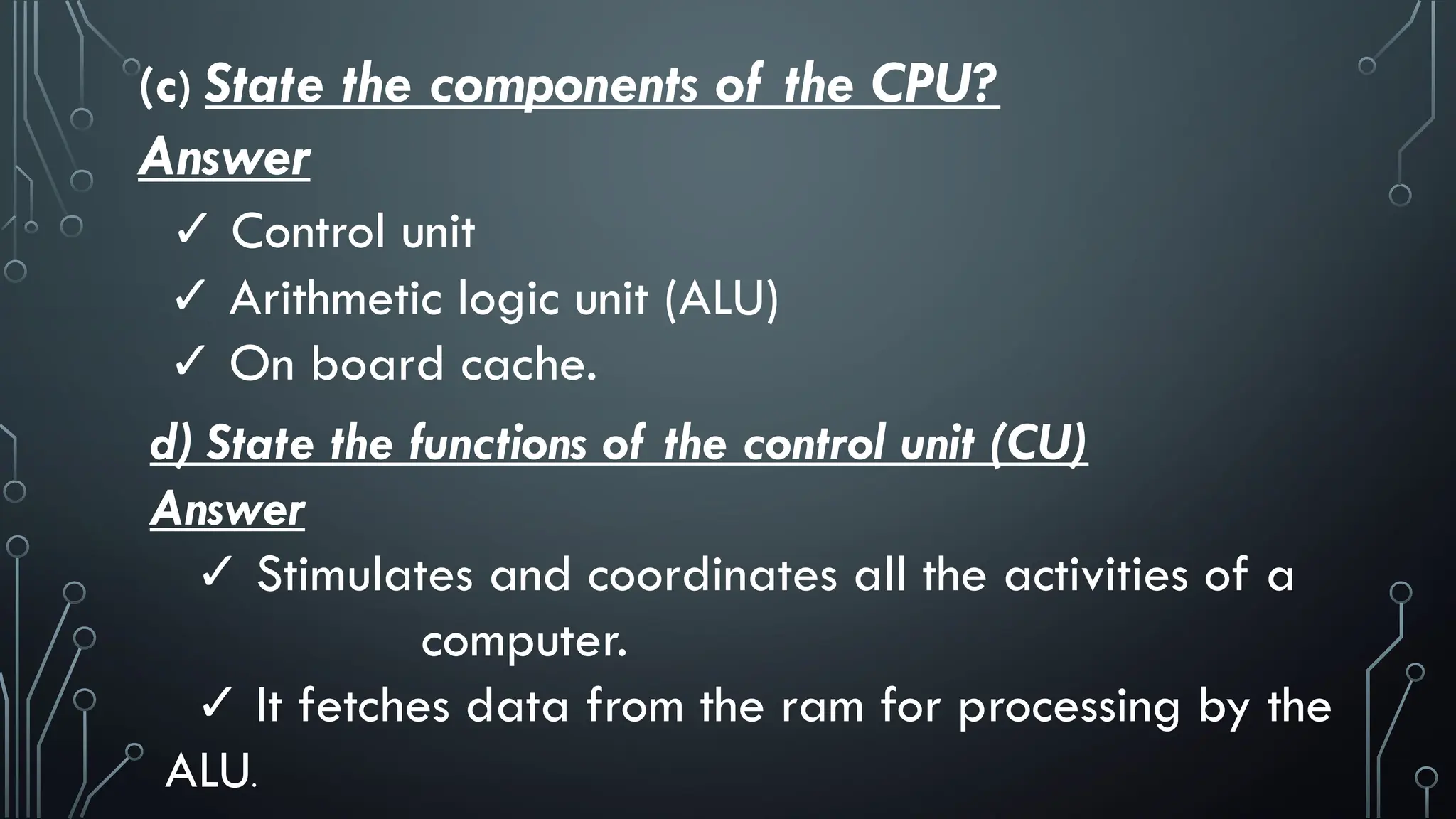 (c) State the components of the CPU?
Answer
✓ Control unit
✓ Arithmetic logic unit (ALU)
✓ On board cache.
d) State the functions of the control unit (CU)
Answer
✓ Stimulates and coordinates all the activities of a
computer.
✓ It fetches data from the ram for processing by the
ALU.
 