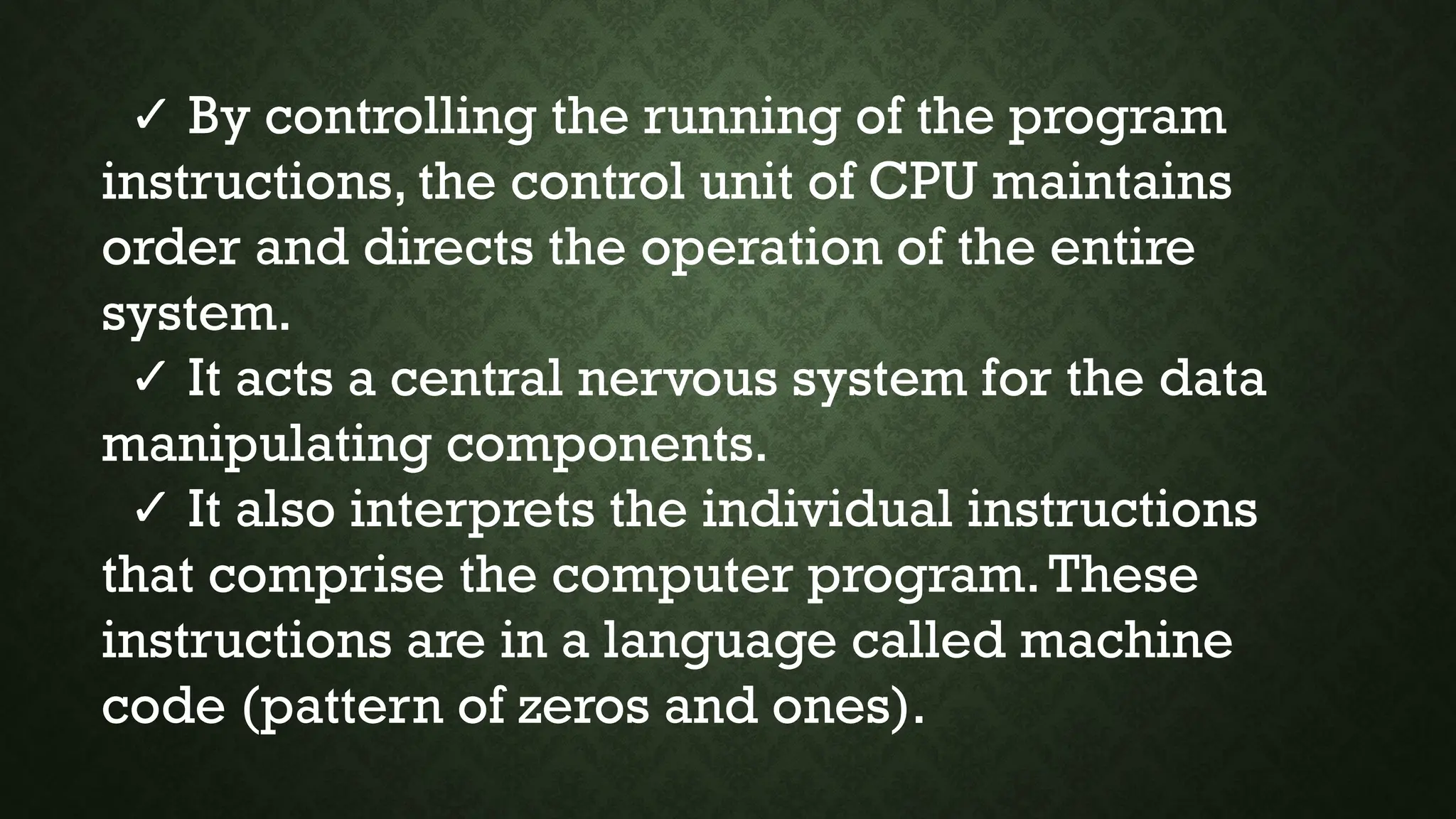 ✓ By controlling the running of the program
instructions, the control unit of CPU maintains
order and directs the operation of the entire
system.
✓ It acts a central nervous system for the data
manipulating components.
✓ It also interprets the individual instructions
that comprise the computer program.These
instructions are in a language called machine
code (pattern of zeros and ones).
 