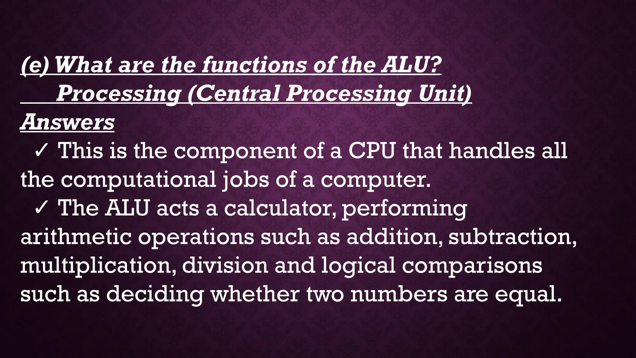 (e) What are the functions of the ALU?
Processing (Central Processing Unit)
Answers
✓ This is the component of a CPU that handles all
the computational jobs of a computer.
✓ The ALU acts a calculator, performing
arithmetic operations such as addition, subtraction,
multiplication, division and logical comparisons
such as deciding whether two numbers are equal.
 