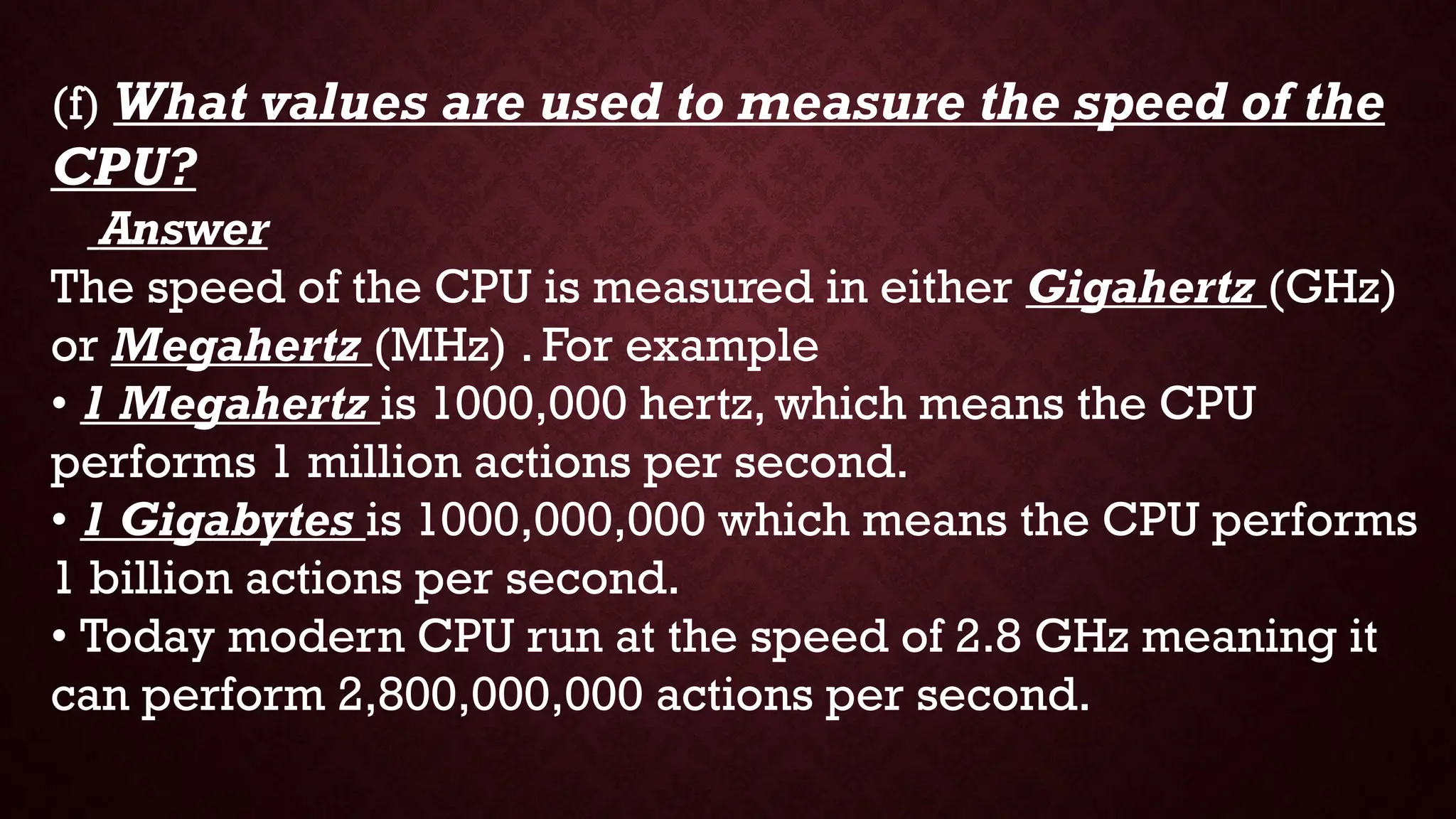 (f) What values are used to measure the speed of the
CPU?
Answer
The speed of the CPU is measured in either Gigahertz (GHz)
or Megahertz (MHz) . For example
• 1 Megahertz is 1000,000 hertz, which means the CPU
performs 1 million actions per second.
• 1 Gigabytes is 1000,000,000 which means the CPU performs
1 billion actions per second.
• Today modern CPU run at the speed of 2.8 GHz meaning it
can perform 2,800,000,000 actions per second.
 