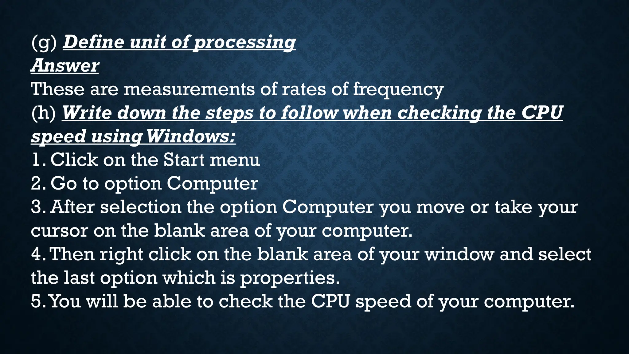 (g) Define unit of processing
Answer
These are measurements of rates of frequency
(h) Write down the steps to follow when checking the CPU
speed using Windows:
1. Click on the Start menu
2. Go to option Computer
3. After selection the option Computer you move or take your
cursor on the blank area of your computer.
4.Then right click on the blank area of your window and select
the last option which is properties.
5.You will be able to check the CPU speed of your computer.
 