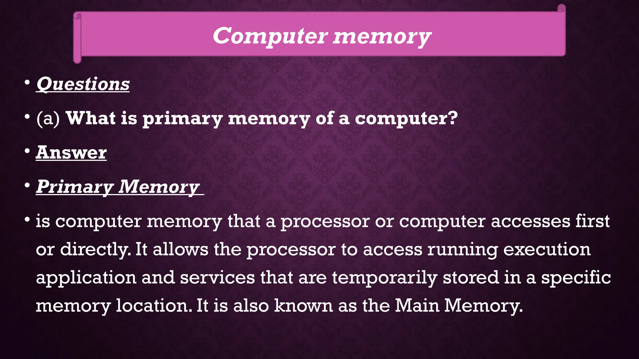 • Questions
• (a) What is primary memory of a computer?
• Answer
• Primary Memory
• is computer memory that a processor or computer accesses first
or directly. It allows the processor to access running execution
application and services that are temporarily stored in a specific
memory location. It is also known as the Main Memory.
Computer memory
 