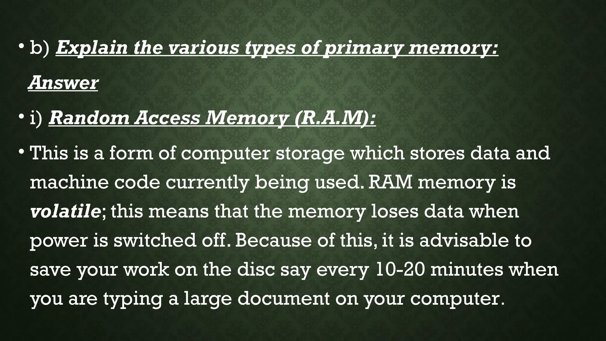 • b) Explain the various types of primary memory:
Answer
• i) Random Access Memory (R.A.M):
• This is a form of computer storage which stores data and
machine code currently being used. RAM memory is
volatile; this means that the memory loses data when
power is switched off. Because of this, it is advisable to
save your work on the disc say every 10-20 minutes when
you are typing a large document on your computer.
 
