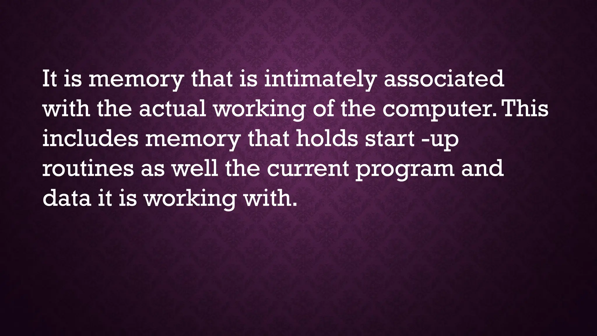It is memory that is intimately associated
with the actual working of the computer.This
includes memory that holds start -up
routines as well the current program and
data it is working with.
 