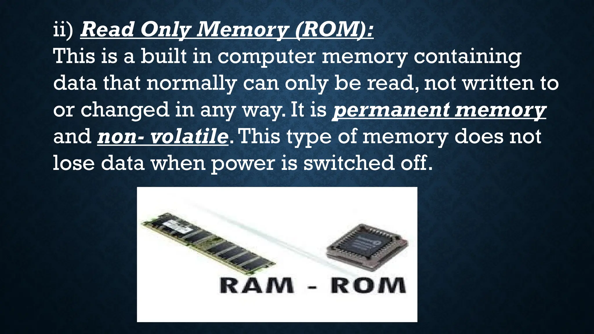 ii) Read Only Memory (ROM):
This is a built in computer memory containing
data that normally can only be read, not written to
or changed in any way. It is permanent memory
and non- volatile.This type of memory does not
lose data when power is switched off.
 