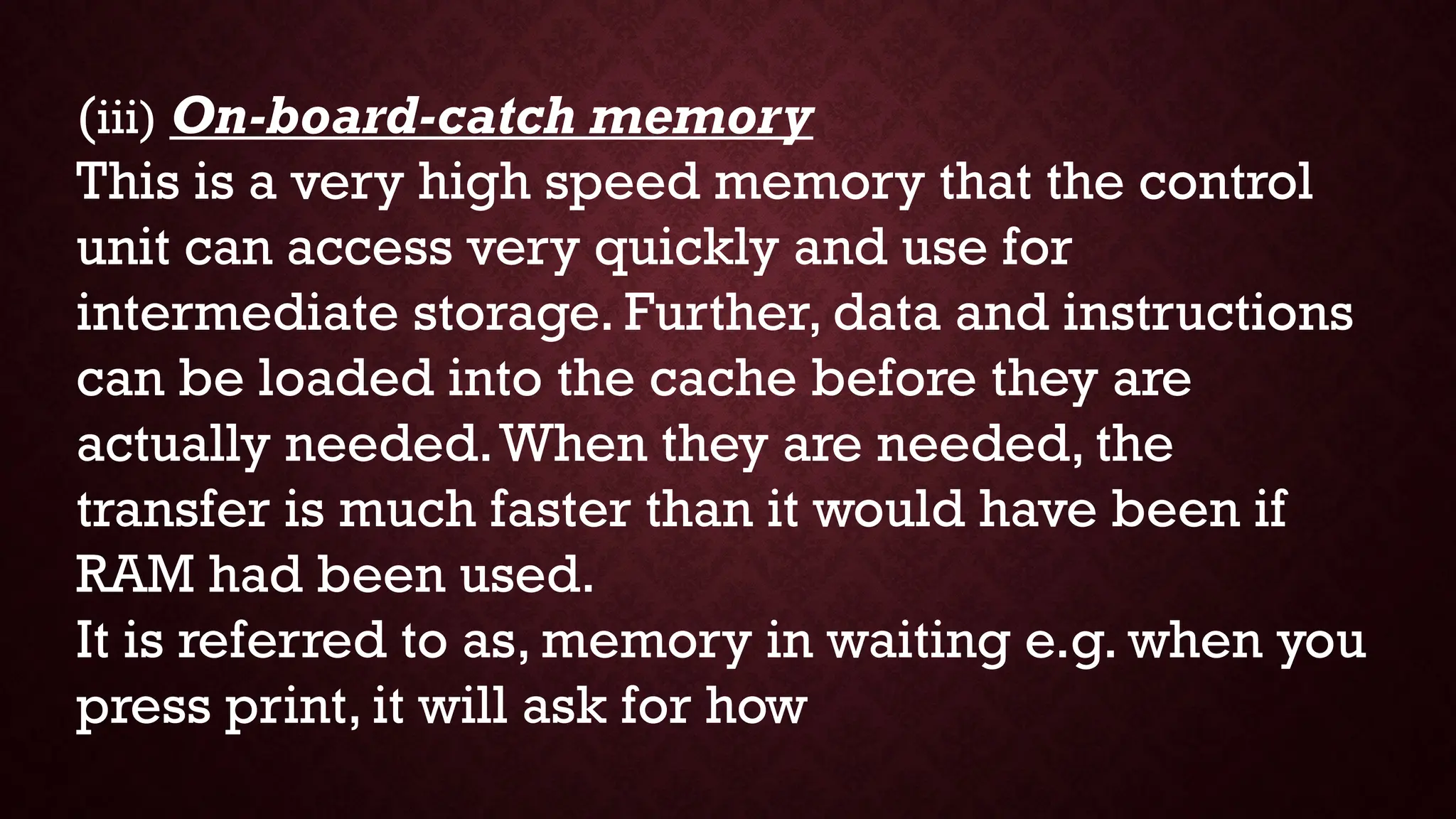 (iii) On-board-catch memory
This is a very high speed memory that the control
unit can access very quickly and use for
intermediate storage. Further, data and instructions
can be loaded into the cache before they are
actually needed.When they are needed, the
transfer is much faster than it would have been if
RAM had been used.
It is referred to as, memory in waiting e.g. when you
press print, it will ask for how
 