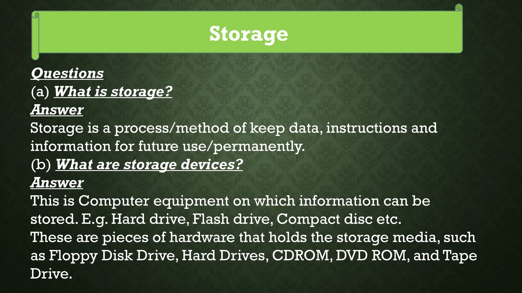 Storage
Questions
(a) What is storage?
Answer
Storage is a process/method of keep data, instructions and
information for future use/permanently.
(b) What are storage devices?
Answer
This is Computer equipment on which information can be
stored. E.g. Hard drive, Flash drive, Compact disc etc.
These are pieces of hardware that holds the storage media, such
as Floppy Disk Drive, Hard Drives, CDROM, DVD ROM, and Tape
Drive.
 