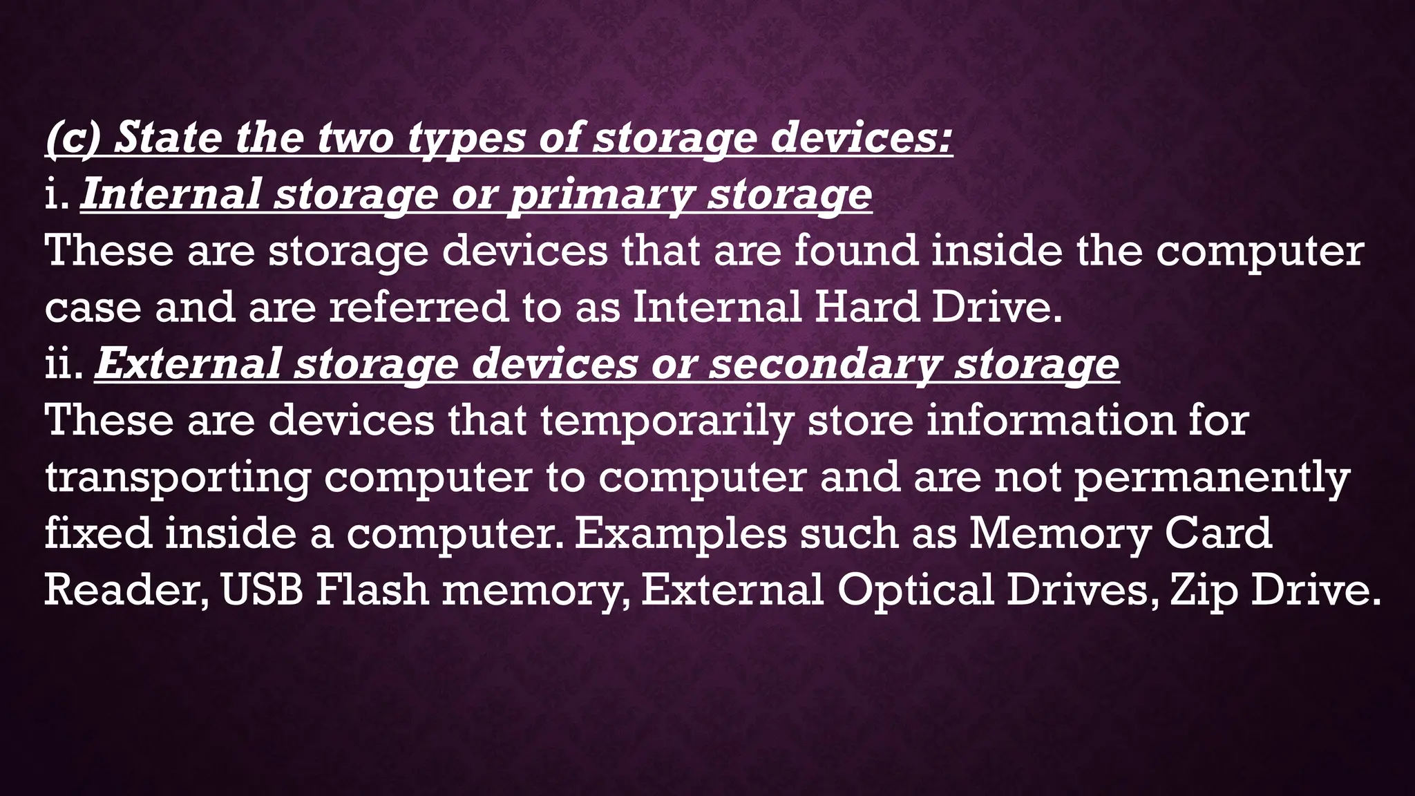 (c) State the two types of storage devices:
i. Internal storage or primary storage
These are storage devices that are found inside the computer
case and are referred to as Internal Hard Drive.
ii. External storage devices or secondary storage
These are devices that temporarily store information for
transporting computer to computer and are not permanently
fixed inside a computer. Examples such as Memory Card
Reader, USB Flash memory, External Optical Drives, Zip Drive.
 