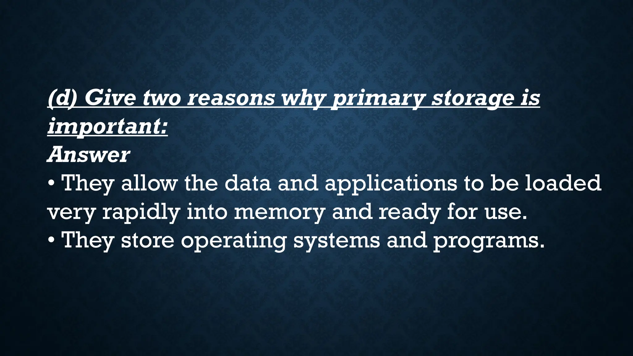 (d) Give two reasons why primary storage is
important:
Answer
• They allow the data and applications to be loaded
very rapidly into memory and ready for use.
• They store operating systems and programs.
 