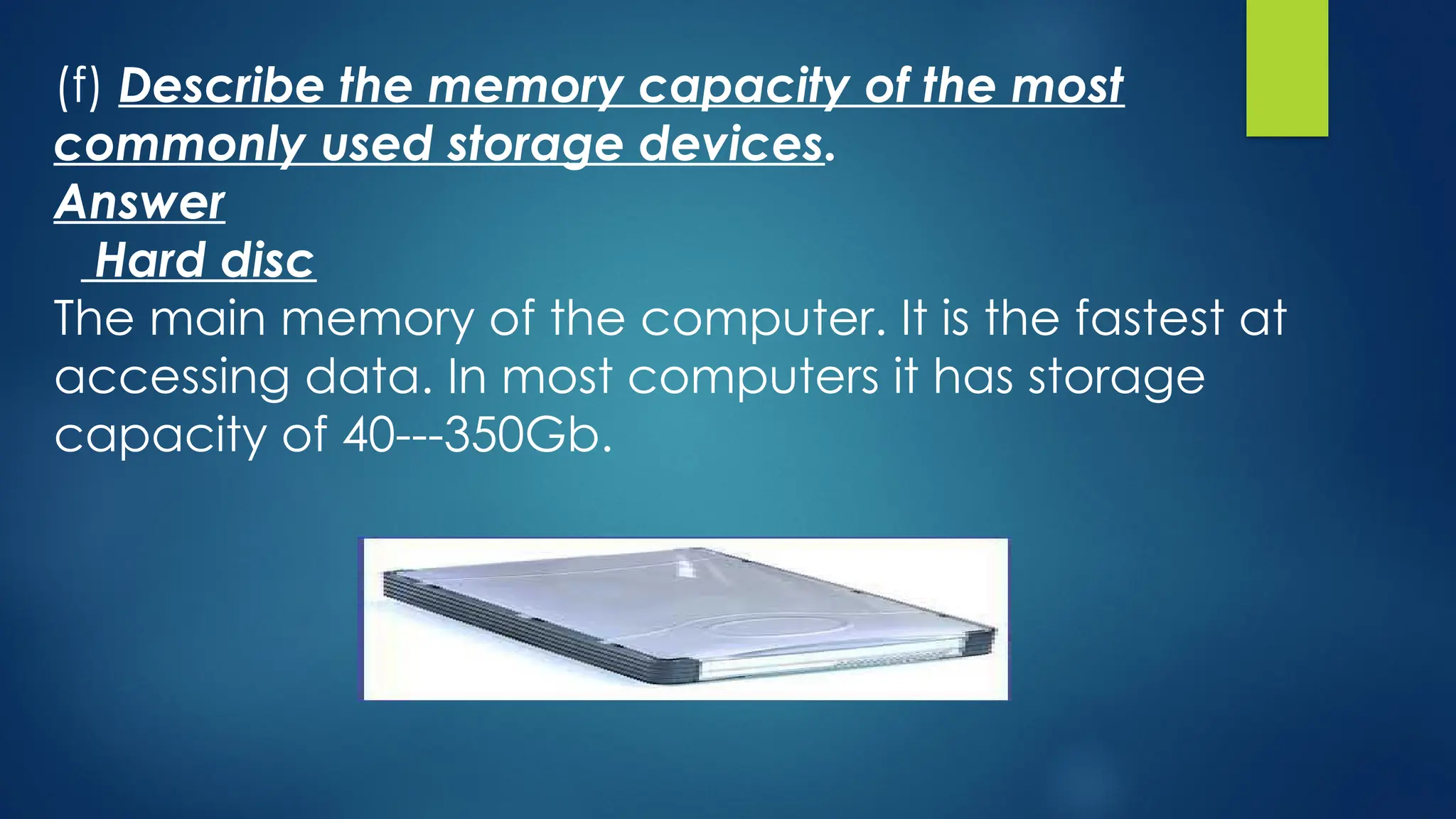 (f) Describe the memory capacity of the most
commonly used storage devices.
Answer
Hard disc
The main memory of the computer. It is the fastest at
accessing data. In most computers it has storage
capacity of 40---350Gb.
 