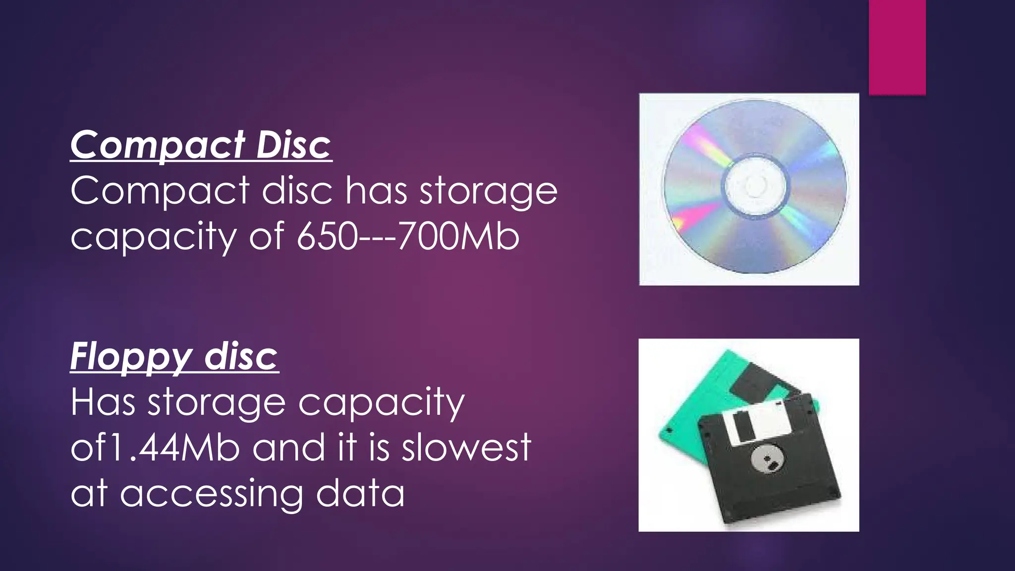 Compact Disc
Compact disc has storage
capacity of 650---700Mb
Floppy disc
Has storage capacity
of1.44Mb and it is slowest
at accessing data
 
