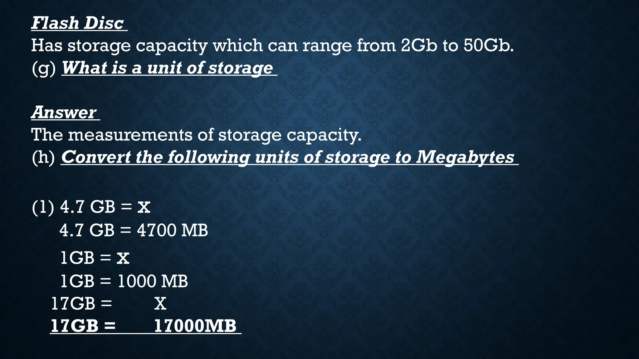 Flash Disc
Has storage capacity which can range from 2Gb to 50Gb.
(g) What is a unit of storage
Answer
The measurements of storage capacity.
(h) Convert the following units of storage to Megabytes
(1) 4.7 GB = x
4.7 GB = 4700 MB
1GB = x
1GB = 1000 MB
17GB = X
17GB = 17000MB
 
