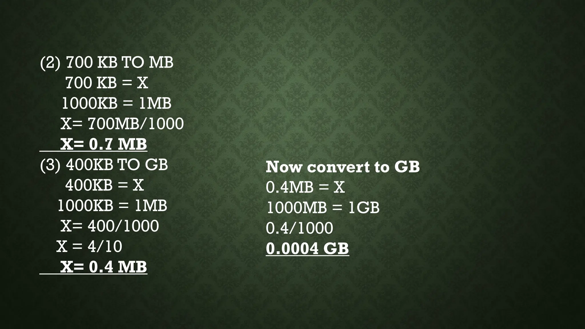 (2) 700 KB TO MB
700 KB = X
1000KB = 1MB
X= 700MB/1000
X= 0.7 MB
(3) 400KB TO GB
400KB = X
1000KB = 1MB
X= 400/1000
X = 4/10
X= 0.4 MB
Now convert to GB
0.4MB = X
1000MB = 1GB
0.4/1000
0.0004 GB
 