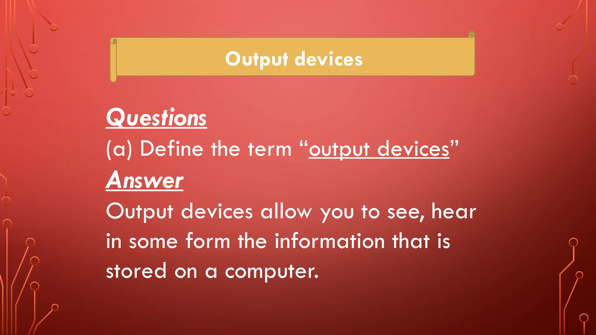 Output devices
Questions
(a) Define the term “output devices”
Answer
Output devices allow you to see, hear
in some form the information that is
stored on a computer.
 