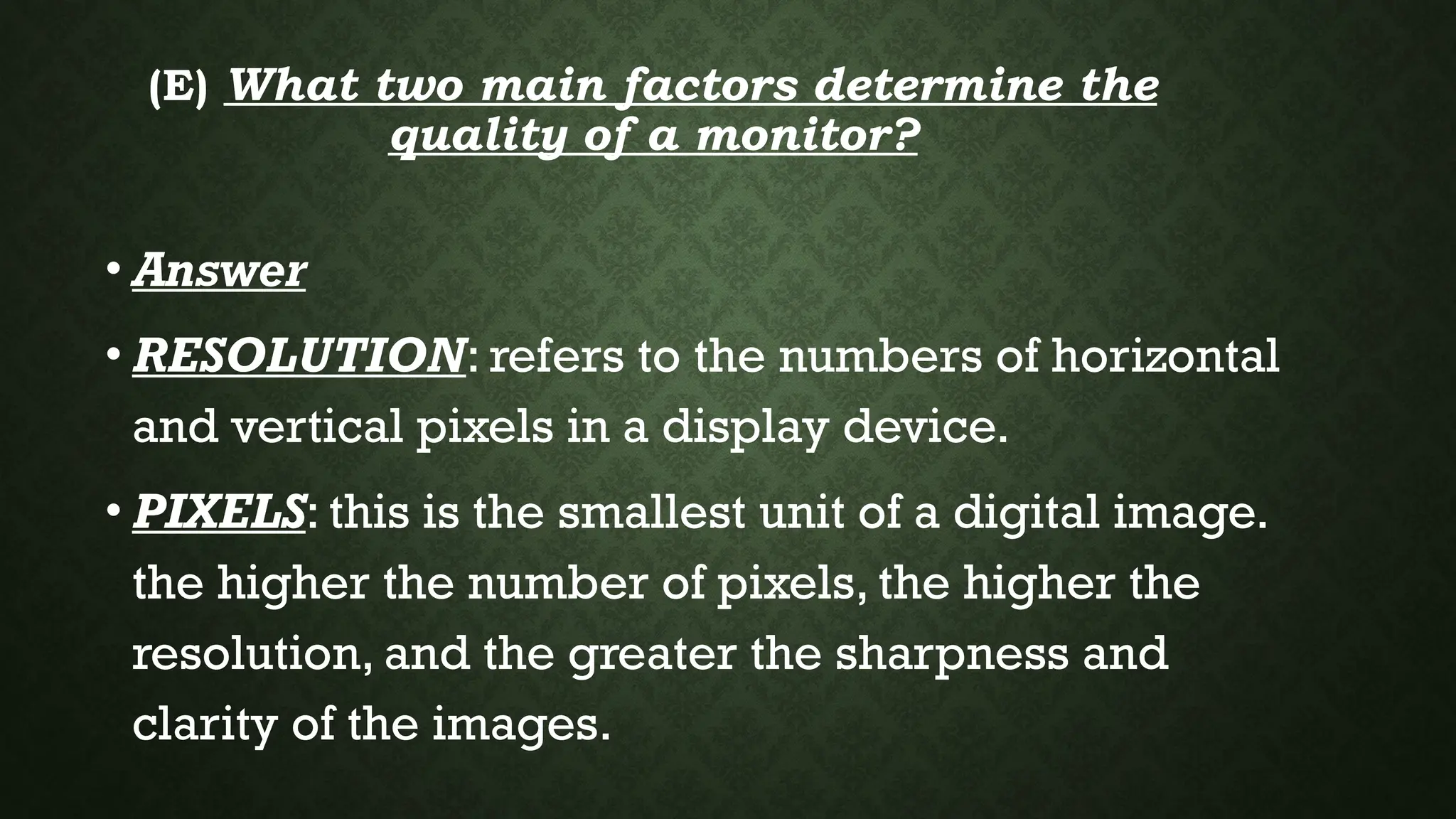 (E) What two main factors determine the
quality of a monitor?
• Answer
• RESOLUTION: refers to the numbers of horizontal
and vertical pixels in a display device.
• PIXELS: this is the smallest unit of a digital image.
the higher the number of pixels, the higher the
resolution, and the greater the sharpness and
clarity of the images.
 
