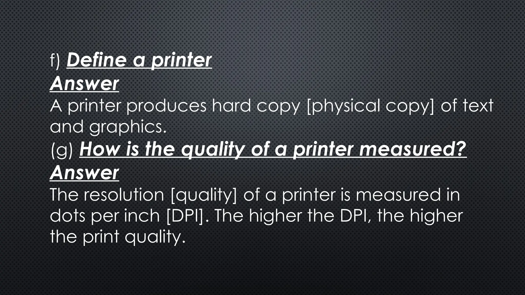 f) Define a printer
Answer
A printer produces hard copy [physical copy] of text
and graphics.
(g) How is the quality of a printer measured?
Answer
The resolution [quality] of a printer is measured in
dots per inch [DPI]. The higher the DPI, the higher
the print quality.
 