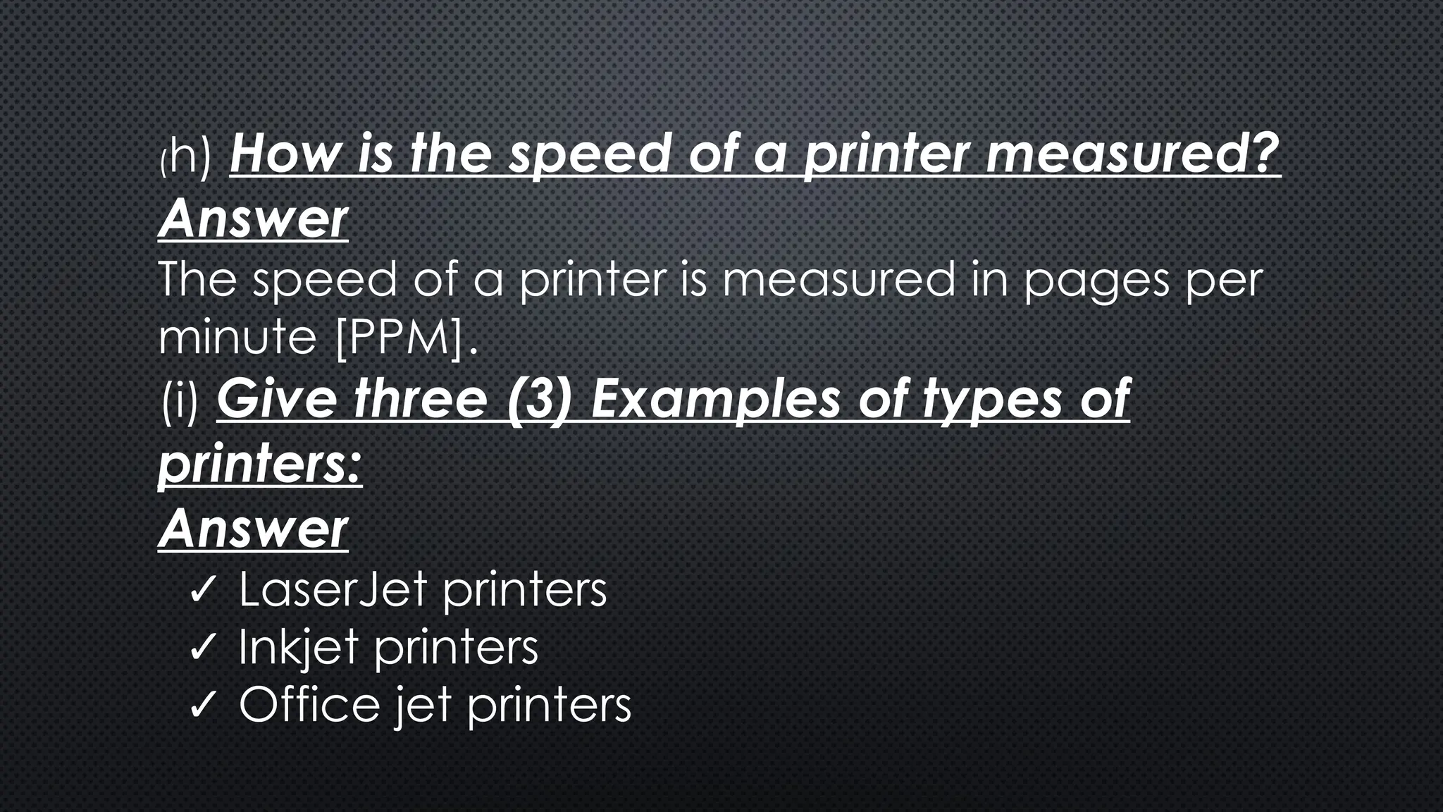 (h) How is the speed of a printer measured?
Answer
The speed of a printer is measured in pages per
minute [PPM].
(i) Give three (3) Examples of types of
printers:
Answer
✓ LaserJet printers
✓ Inkjet printers
✓ Office jet printers
 