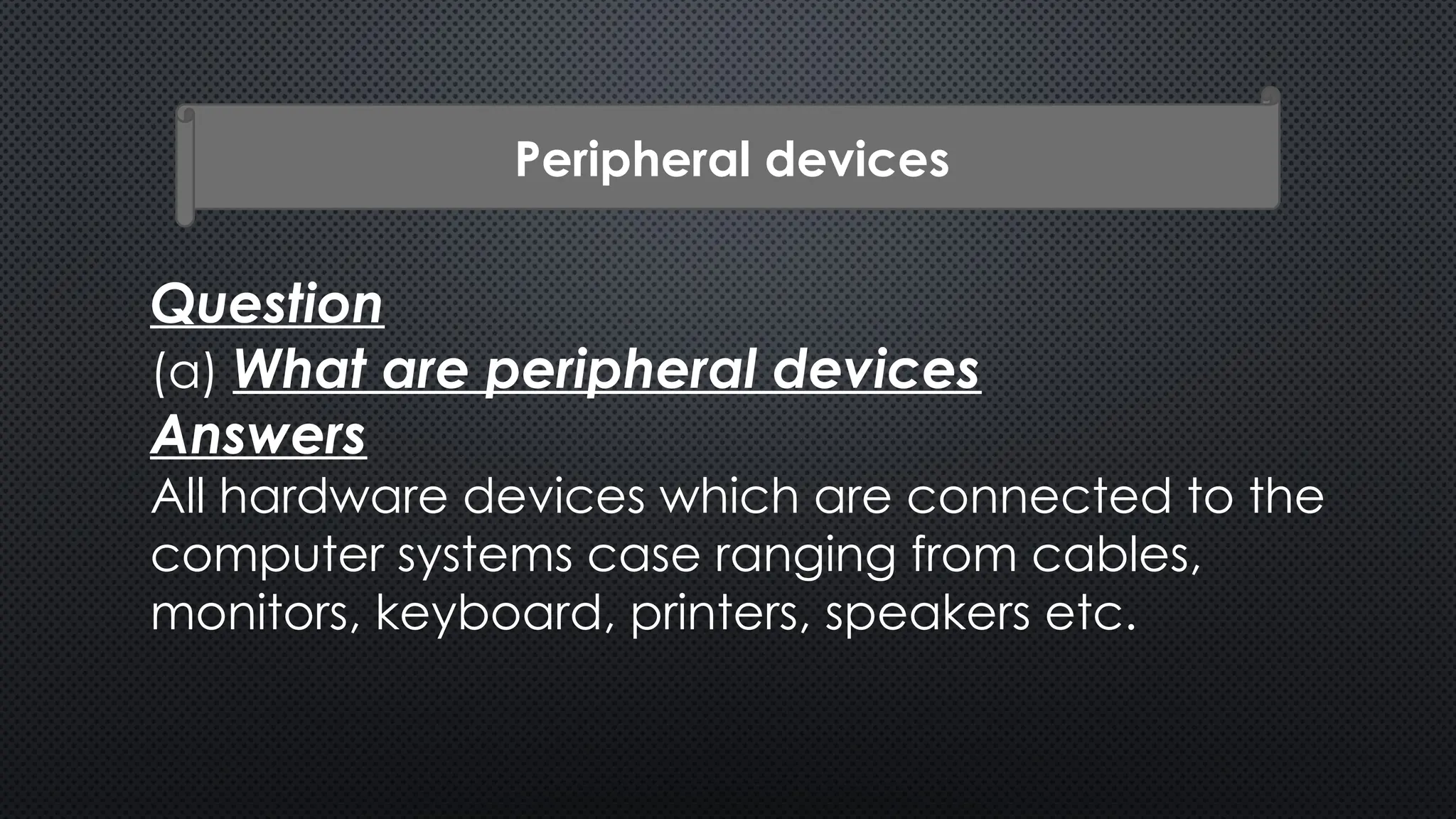 Peripheral devices
Question
(a) What are peripheral devices
Answers
All hardware devices which are connected to the
computer systems case ranging from cables,
monitors, keyboard, printers, speakers etc.
 