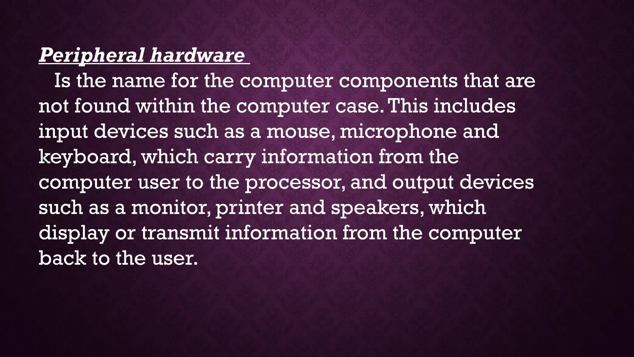Peripheral hardware
Is the name for the computer components that are
not found within the computer case.This includes
input devices such as a mouse, microphone and
keyboard, which carry information from the
computer user to the processor, and output devices
such as a monitor, printer and speakers, which
display or transmit information from the computer
back to the user.
 