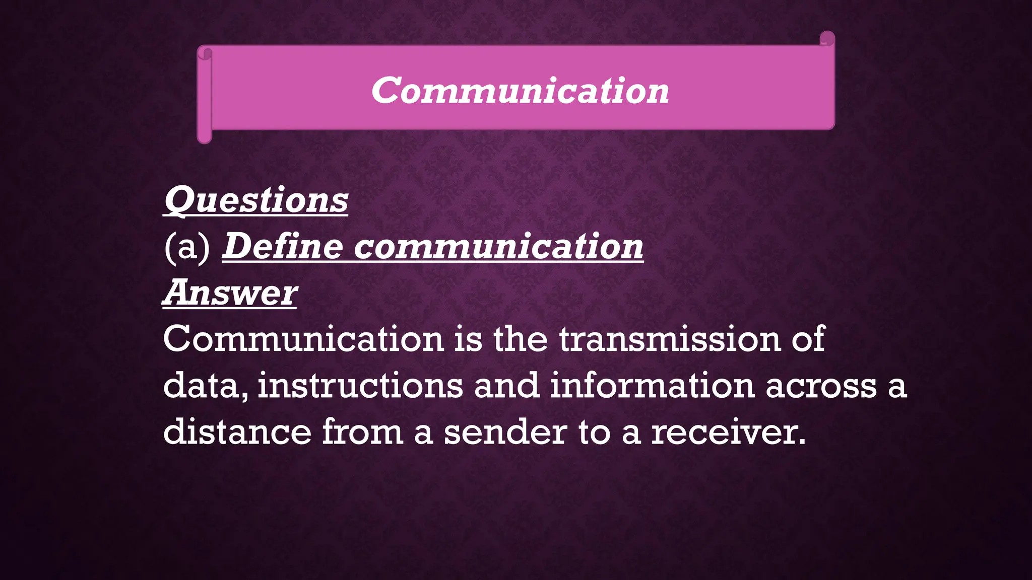 Communication
Questions
(a) Define communication
Answer
Communication is the transmission of
data, instructions and information across a
distance from a sender to a receiver.
 