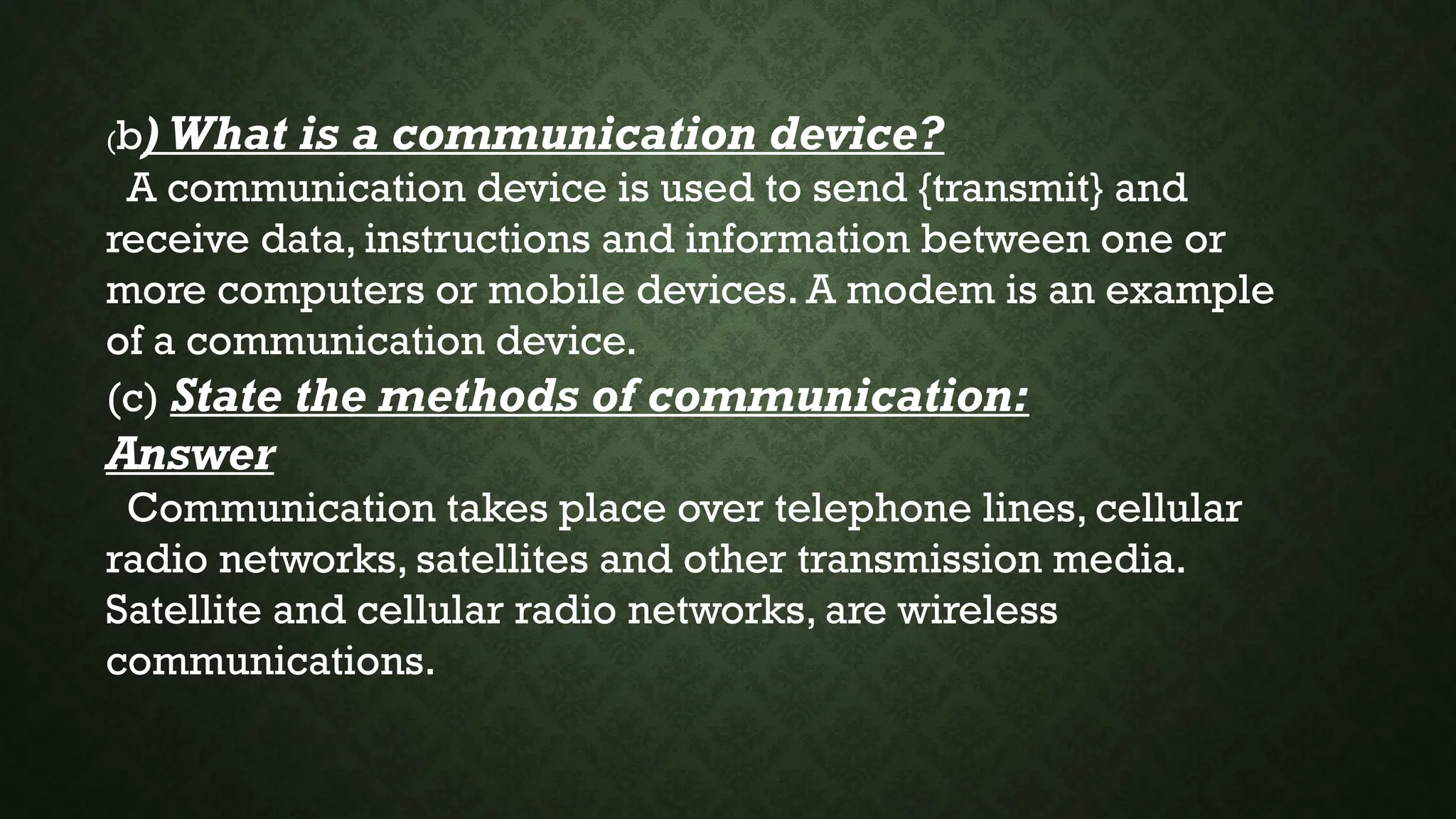 (b) What is a communication device?
A communication device is used to send {transmit} and
receive data, instructions and information between one or
more computers or mobile devices. A modem is an example
of a communication device.
(c) State the methods of communication:
Answer
Communication takes place over telephone lines, cellular
radio networks, satellites and other transmission media.
Satellite and cellular radio networks, are wireless
communications.
 