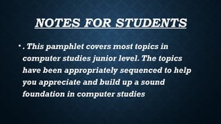 NOTES FOR STUDENTS
•.This pamphlet covers most topics in
computer studies junior level.The topics
have been appropriately sequenced to help
you appreciate and build up a sound
foundation in computer studies
 