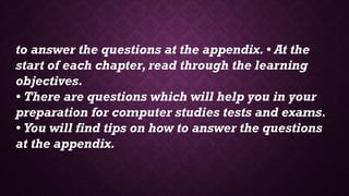 to answer the questions at the appendix. • At the
start of each chapter, read through the learning
objectives.
• There are questions which will help you in your
preparation for computer studies tests and exams.
• You will find tips on how to answer the questions
at the appendix.
 