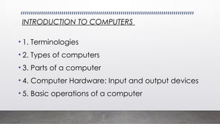 INTRODUCTION TO COMPUTERS
• 1. Terminologies
• 2. Types of computers
• 3. Parts of a computer
• 4. Computer Hardware: Input and output devices
• 5. Basic operations of a computer
 