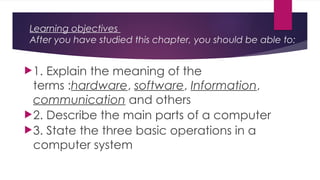 Learning objectives
After you have studied this chapter, you should be able to:
1. Explain the meaning of the
terms :hardware, software, Information,
communication and others
2. Describe the main parts of a computer
3. State the three basic operations in a
computer system
 