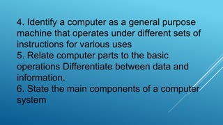 4. Identify a computer as a general purpose
machine that operates under different sets of
instructions for various uses
5. Relate computer parts to the basic
operations Differentiate between data and
information.
6. State the main components of a computer
system
 