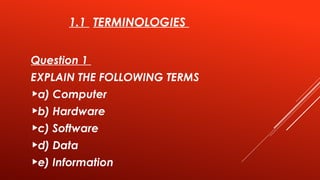 1.1 TERMINOLOGIES
Question 1
EXPLAIN THE FOLLOWING TERMS
a) Computer
b) Hardware
c) Software
d) Data
e) Information
 