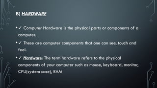 B) HARDWARE
•✓ Computer Hardware is the physical parts or components of a
computer.
•✓ These are computer components that one can see, touch and
feel.
•✓ Hardware: The term hardware refers to the physical
components of your computer such as mouse, keyboard, monitor,
CPU(system case), RAM
 