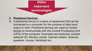 Other
important
terminologies
i) Peripheral Devices:
ii) A peripheral device is a piece of equipment that can be
connected to a computer for the purpose of data input,
output or both. Peripheral devices are used by human
beings to communicate with the Central Processing Unit
(CPU) of the computer. Examples are keyboard, joystick,
external CD, Monitor, printer, internet modem, Scanner,
speakers, mouse, Handheld etc.
 