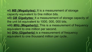 vi) MB (Megabytes): It is a measurement of storage
capacity equivalent to 0ne million bits.
vii) GB Gigabytes: It a measurement of storage capacity of
the unit bit equivalent to 1000, 000, 000 bits.
viii) MHz (Megahertz): This is a measurement of frequency
equivalent to one million per second.
ix) GHz (Gigahertz) is a measurement of frequency
equivalent to one thousand million per cycle..
 